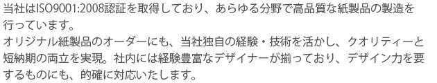 当社はISO9001:2008認証を取得しており、あらゆる分野で高品質な紙製品の製造を
行っています。
オリジナル紙製品のオーダーにも、当社独自の経験・技術を活かし、クオリティーと
短納期の両立を実現。社内には経験豊富なデザイナーが揃っており、デザイン力を要
するものにも、的確に対応いたします。