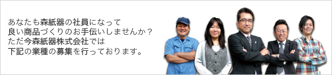あなたも森紙器の社員になって
良い商品づくりのお手伝いしませんか?
ただ今森紙器株式会社では
下記の業種の募集を行っております。
